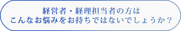 経営者・経理担当者の方はこんなお悩みをお持ちではないでしょうか?